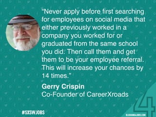 !
!
!
!
!
!
!
Program numbers sent to you via email upon program completion. !
#BLOGGING4JOBS
“Never apply before ﬁrst searching
for employees on social media that
either previously worked in a
company you worked for or
graduated from the same school
you did. Then call them and get
them to be your employee referral.
This will increase your chances by
14 times.”
Gerry Crispin
Co-Founder of CareerXroads
#SXSWJOBS
 