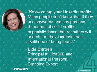 !
!
!
!
!
!
!
Program numbers sent to you via email upon program completion. !
#BLOGGING4JOBS
“Keyword tag your LinkedIn proﬁle.
Many people don't know that if they
use keywords and key phrases
throughout their LI proﬁle,
especially those that recruiters will
search for, they increase their
likelihood of being found.”
Lida Citroen
Principal at Lida360 and
International Personal
Branding Expert
#SOMEJOBS
 