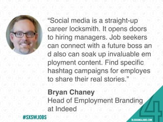 “Social media is a straight-up
career locksmith. It opens doors
to hiring managers. Job seekers
can connect with a future boss an
d also can soak up invaluable em
ployment content. Find speciﬁc
hashtag campaigns for employes
to share their real stories.”
Bryan Chaney
Head of Employment Branding
at Indeed
#SOMEJOBS
 