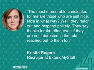 !
!
!
!
!
!
!
Program numbers sent to you via email upon program completion. !
#BLOGGING4JOBS
“The most memorable candidates
for me are those who are just nice.
Nice in what way? Well, they reach
out and respond politely. They say
thanks for the offer, even if they
are not interested in the role I
reached out to them for.”
Kristin Rogers
Recruiter at ExtendMyStaff
#SXSWJOBS
 