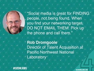 !
!
!
!
!
!
!
Program numbers sent to you via email upon program completion. !
#BLOGGING4JOBS
“Social media is great for FINDING
people, not being found. When
you ﬁnd your networking target,
DO NOT EMAIL THEM. Pick up
the phone and call them.”
Rob Dromgoole
Director of Talent Acquisition at
Paciﬁc Northwest National
Laboratory
#SOMEJOBS
 