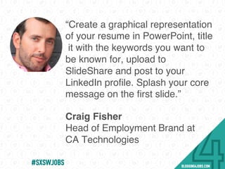 “Create a graphical representation
of your resume in PowerPoint, title
it with the keywords you want to
be known for, upload to
SlideShare and post to your
LinkedIn proﬁle. Splash your core
message on the ﬁrst slide.”
Craig Fisher
Head of Employment Brand at
CA Technologies
#SOMEJOBS
 