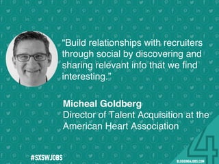 !
!
!
!
!
!
!
Program numbers sent to you via email upon program completion. !
#BLOGGING4JOBS
“Build relationships with recruiters
through social by discovering and
sharing relevant info that we ﬁnd
interesting.”
Micheal Goldberg
Director of Talent Acquisition at the
American Heart Association
#SOMEJOBS
 