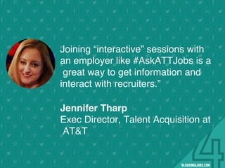 !
!
!
!
!
!
!
Program numbers sent to you via email upon program completion. !
#BLOGGING4JOBS
Joining “interactive” sessions with
an employer like #AskATTJobs is a
great way to get information and
interact with recruiters.”
.Jennifer Tharp
Exec Director, Talent Acquisition at
AT&T
#SOMEJOBS
 