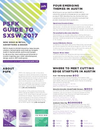 PSFK
GUIDE TO
SXSW 2017
What lessons can you take from SXSW 2017 to
refresh the products and experiences you ideate and
produce? PSFK identified four key themes that have
a growing influence on how consumers evaluate their
product, brand and retail experiences.
FOUR EMERGING
THEMES IN AUSTIN
NEW IDEAS IN RETAIL,
ADVERTISING & DESIGN
PSFK’s Guide to SXSW Interactive helps brands,
retailers, technologists and creatives navigate
Austin’s myriad panels, parties and lounges
to discover the most exciting and informative
events—inspiring your retail, advertising and
design work in 2017 and beyond.
ABOUT
PSFK PSFK is the leading provider of innovation
insights for creative professionals to help them
build better products, services and experiences.
PSFK members receive access to an innovation
portal, daily newsletters, in-depth reports
and consulting services, plus the ability to
utilize our capabilities as a resource to bolster
their analysis, insights and strategy to guide
innovation. Learn more about membership
here: psfk.com/membership
The curation of this guide was informed by
PSFK’s trends-led research, which feeds the
creation of 12+ robust reports annually on retail,
advertising and design. Stay tuned in 2017 for
upcoming reports on the Future of Retail, the
Future of Advertising and industries such as
entertainment, travel and automotive. Access
all our PSFK reports here: psfk.com/reports
Download this guide at: psfk.com/sxsw-guide-2017
Experience Denotes Status:
As scaling technologies democratize access to once-rare products
and services, consumers are turning to experiences to indicate
status. Exclusive events that challenge the everyday—which people
can show off to their friends—are the most valuable social currency.
Personalization Becomes Intuitive:
Personalization is no longer simply about tailoring offerings to
tastes and lifestyles. Brands are learning to respond in real time to
emotions, moods and experiences for engagements that feel right
in the moment.
Luxury Eliminates Choice:
In response to the chaotic and content-filled world, technologies,
services and experiences are being designed to offer the luxury
of reducing choice, freeing up time or offering all the options at
once—lessening the pressures of modern society.
Purpose Drives Value:
With less available time, people are deriving more personal and
societal status from the ways they choose to spend their time. The
greatest return on time involves experiences and messages that
allow one to feel connected to something bigger than themselves.
Food + Tech Startup Spotlight.
One of three industry Startup Spotlights, the reception-style
event features rising food tech companies on a mission to make a
more healthy, tasty and sustainable world. Stop by for sampling,
demonstrations and pitches.
Date & Time: Saturday, March 11 - 6pm-9pm
Location: TechSpace Austin
Badge Access: Platinum, Interactive, FIlm, Music
Interactive Innovation Awards Finalist Showcase.
In its 20th year, the contest showcases projects in 13 imaginative
categories, such as Innovation in Connecting People, SciFi No
Longer and Smart Cities. Stop by the Finalist Showcase for
hands-on demos with all 65 finalists.
Date & Time: Sunday, March 12 - 11am-5pm
Location: Hilton Austin Downtown - 4th Floor
Badge Access: Platinum, Interactive, Film, Music
Accelerator Demo Day.
Meet 50 web product finalists, selected from more than 500
submissions, competing in 10 different technology categories
including AR and VR, Entertainment and Content, and Payment
and FinTech.
Date & Time: Monday, March 13 - 11am-1pm
Location: Hilton Austin Downtown - Salon C
Badge Access: Platinum, Interactive
WHERE TO MEET CUTTING
EDGE STARTUPS IN AUSTIN
Entertainmant
Travel Automotive
FoodFashion
Home
Banking
Beauty
Wellness
 