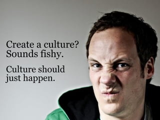 Create a culture?
Sounds fishy.
Culture should
just happen.
 