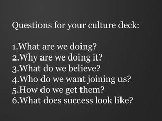 Questions for your culture deck:

1.What are we doing?
2.Why are we doing it?
3.What do we believe?
4.Who do we want joining us?
5.How do we get them?
6.What does success look like?
 
