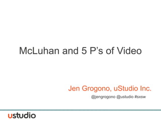 McLuhan and 5 P’s of Video
Jen Grogono, uStudio Inc.
@jengrogono @ustudio #sxsw
 