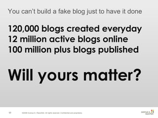 ©2008 Avenue A | Razorfish. All rights reserved. Confidential and proprietary. You can’t build a fake blog just to have it done 120,000 blogs created everyday 12 million active blogs online 100 million plus blogs published Will yours matter? 