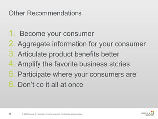 Other Recommendations Become your consumer Aggregate information for your consumer Articulate product benefits better Amplify the favorite business stories Participate where your consumers are Don’t do it all at once © 2008 Avenue A | Razorfish. All rights reserved. Confidential and proprietary. 