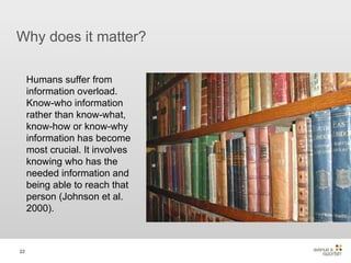 Why does it matter? Humans suffer from information overload. Know-who information rather than know-what, know-how or know-why information has become most crucial. It involves knowing who has the needed information and being able to reach that person (Johnson et al. 2000). 