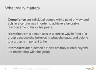 What really matters Compliance : an individual agrees with a point of view and acts in a certain way in order to achieve a favorable reaction among his or her peers. Identification : a person acts in a certain way in front of a group because she believes in what she says, and belong to a group is important to her Internalization : a person’s views are truly altered beyond the relationship with the group © 2008 Avenue A | Razorfish. All rights reserved. Confidential and proprietary. 