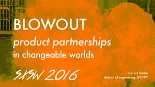 BLOWOUT
product partnerships
in changeable worlds
SXSW  2016   marcus frödin
director of engineering, SPOTIFY
 