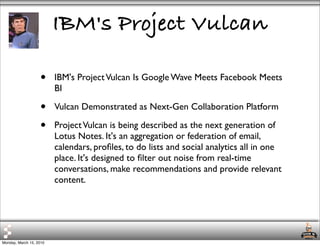 IBM's Project Vulcan

                   •     IBM's Project Vulcan Is Google Wave Meets Facebook Meets
                         BI

                   •     Vulcan Demonstrated as Next-Gen Collaboration Platform

                   •     Project Vulcan is being described as the next generation of
                         Lotus Notes. It's an aggregation or federation of email,
                         calendars, proﬁles, to do lists and social analytics all in one
                         place. It's designed to ﬁlter out noise from real-time
                         conversations, make recommendations and provide relevant
                         content.




Monday, March 15, 2010
 