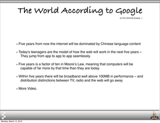 The World According to Google
                                                                                     (or Eric Schmidt anyway...)




                  Five years from now the internet will be dominated by Chinese language content

                  Today's teenagers are the model of how the web will work in the next ﬁve years –
                   They jump from app to app to app seamlessly.

                  Five years is a factor of ten in Mooreʼs Law, meaning that computers will be
                   capable of far more by that time than they are today.

                  Within ﬁve years there will be broadband well above 100MB in performance – and
                   distribution distinctions between TV, radio and the web will go away

                  More Video.




Monday, March 15, 2010
 
