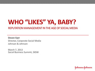 WHO “LIKES” YA, BABY?
REPUTATION MANAGEMENT IN THE AGE OF SOCIAL MEDIA


Devon Eyer
Director, Corporate Social Media
Johnson & Johnson

March 7, 2013
Social Business Summit, SXSW
 