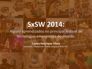 SxSW 2014: 
Alguns aprendizados no principal festival de tecnologias emergentes do mundo. 
Carlos Henrique Vilela 
Leucotron / Unplanned / Cidade Criativa, Cidade Feliz  