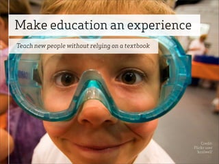 Make education an experience
Teach new people without relying on a textbook




                                                      Credit:
                                                 Flickr user
                                                   ‘kcolwell’
 