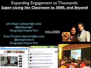 Expanding Engagement to Thousands:
Super-sizing the Classroom to 3000, and Beyond



   John Boyer (joboyer@vt.edu)
          @plaidavenger
      Geography,Virginia Tech
                                     #the3000
 Katie Pritchard (kpritcha@vt.edu)
          @katiepritchard
      Geography,Virginia Tech
 
