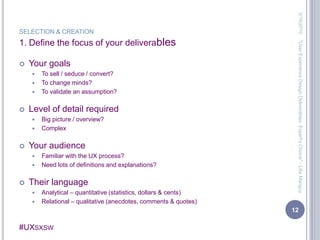 SELECTION & CREATION1. Define the focus of your deliverablesYour goalsTo sell / seduce / convert?To change minds?To validate an assumption?Level of detail requiredBig picture / overview?ComplexYour audienceFamiliar with the UX process?Need lots of definitions and explanations?Their languageAnalytical – quantitative (statistics, dollars & cents)Relational – qualitative (anecdotes, comments & quotes)3/13/201012"User Experience Design Deliverables: Expert's Choice" - Lilia Manguy