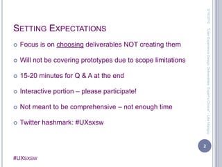 Setting ExpectationsFocus is on choosing deliverables NOT creating themWill not be covering prototypes due to scope limitations15-20 minutes for Q & A at the endInteractive portion – please participate!Not meant to be comprehensive – not enough timeTwitter hashmark: #UXsxsw3/13/20102"User Experience Design Deliverables: Expert's Choice" - Lilia Manguy