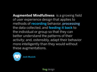 Augmented Mindfullness is a growing ﬁeld
of user experience design that applies to
methods of recording behavior, processing
the data collected, and feeding it back to
the individual or group so that they can
better understand the patterns of their
activity; and, ostensibly, adapt their behavior
more intelligently than they would without
these augmentations.

      Josh Musick




                                    © 2008 frog design. Conﬁdential & Proprietary.   13
 