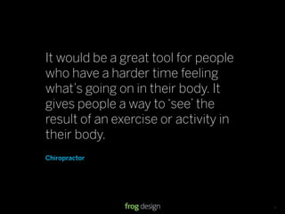 It would be a great tool for people
who have a harder time feeling
what’s going on in their body. It
gives people a way to ‘see’ the
result of an exercise or activity in
their body.
Chiropractor




                            © 2008 frog design. Conﬁdential & Proprietary.   13
 