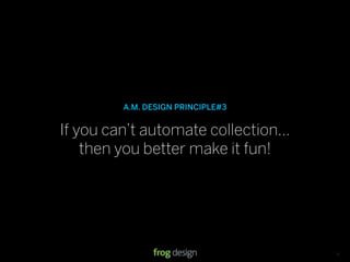 A.M. DESIGN PRINCIPLE#3


If you can’t automate collection...
    then you better make it fun!




                                   © 2008 frog design. Conﬁdential & Proprietary.   13
 