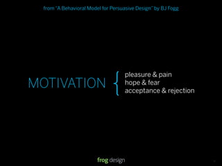 from “A Behavioral Model for Persuasive Design” by BJ Fogg




                               {
                                    pleasure & pain
MOTIVATION                          hope & fear
                                    acceptance & rejection




                                                 © 2008 frog design. Conﬁdential & Proprietary.   13
 