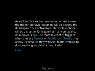 As mobile phones become more context aware,
the trigger- behavior coupling will go beyond the
desktop into our active lives. The mobile phone
will be a channel for triggering many behaviors.
As recipients, we’ll be most tolerant of triggers
when they are Signals or Facilitators. Sparks may
annoy us because they will seek to motivate us to
do something we didn’t intend to do.
BJ Fogg




                                      © 2008 frog design. Conﬁdential & Proprietary.   13
 