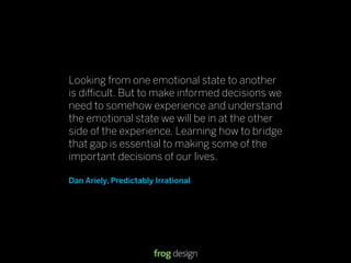 Looking from one emotional state to another
is di cult. But to make informed decisions we
need to somehow experience and understand
the emotional state we will be in at the other
side of the experience. Learning how to bridge
that gap is essential to making some of the
important decisions of our lives.

Dan Ariely, Predictably Irrational




                                     © 2008 frog design. Conﬁdential & Proprietary.   13
 