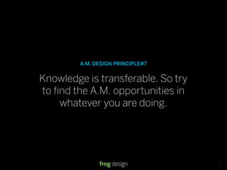 A.M. DESIGN PRINCIPLE#7


Knowledge is transferable. So try
to ﬁnd the A.M. opportunities in
    whatever you are doing.




                                   © 2008 frog design. Conﬁdential & Proprietary.   13
 