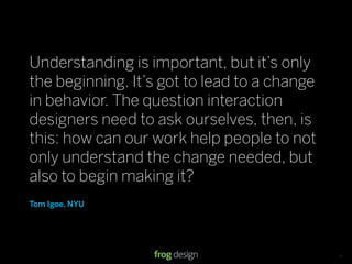 Understanding is important, but it’s only
the beginning. It’s got to lead to a change
in behavior. The question interaction
designers need to ask ourselves, then, is
this: how can our work help people to not
only understand the change needed, but
also to begin making it?
Tom Igoe, NYU




                                © 2008 frog design. Conﬁdential & Proprietary.   13
 