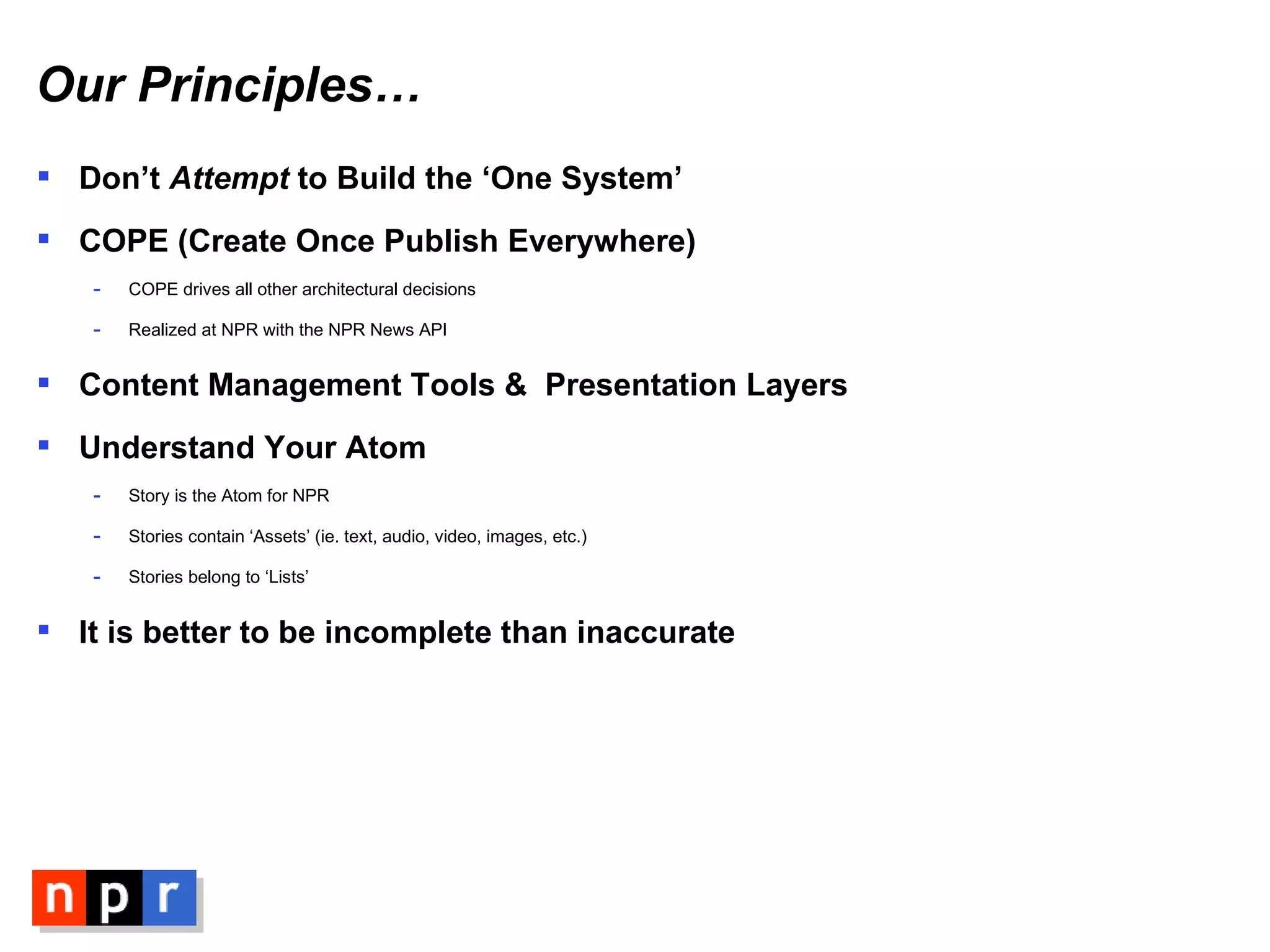 Our Principles… Don’t  Attempt  to Build the ‘One System’ COPE (Create Once Publish Everywhere) COPE drives all other architectural decisions Realized at NPR with the NPR News API Content Management Tools &  Presentation Layers Understand Your Atom Story is the Atom for NPR Stories contain ‘Assets’ (ie. text, audio, video, images, etc.) Stories belong to ‘Lists’ It is better to be incomplete than inaccurate 