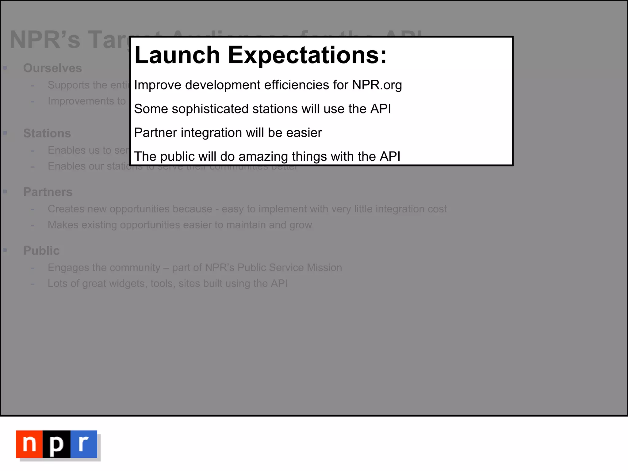 NPR’s Target Audiences for the API Ourselves  Supports the entire infrastructure of our new site Improvements to CMS to enable custom feeds by Editorial and Design Stations Enables us to serve content to our member stations more easily Enables our stations to serve their communities better Partners Creates new opportunities because - easy to implement with very little integration cost Makes existing opportunities easier to maintain and grow Public Engages the community – part of NPR’s Public Service Mission Lots of great widgets, tools, sites built using the API Launch Expectations: Improve development efficiencies for NPR.org Some sophisticated stations will use the API Partner integration will be easier The public will do amazing things with the API 