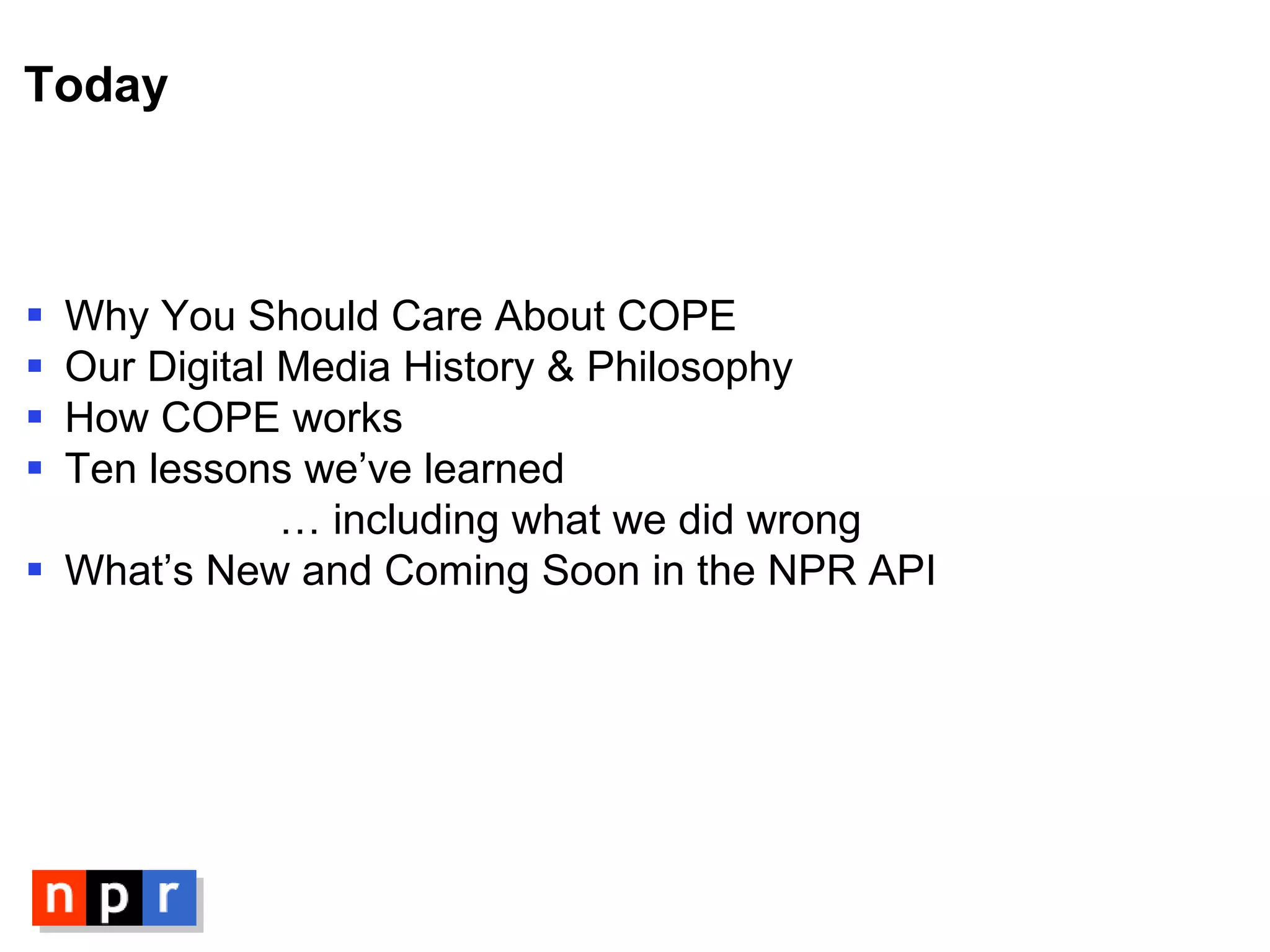 Today Why You Should Care About COPE Our Digital Media History & Philosophy How COPE works Ten lessons we’ve learned …  including what we did wrong What’s New and Coming Soon in the NPR API 