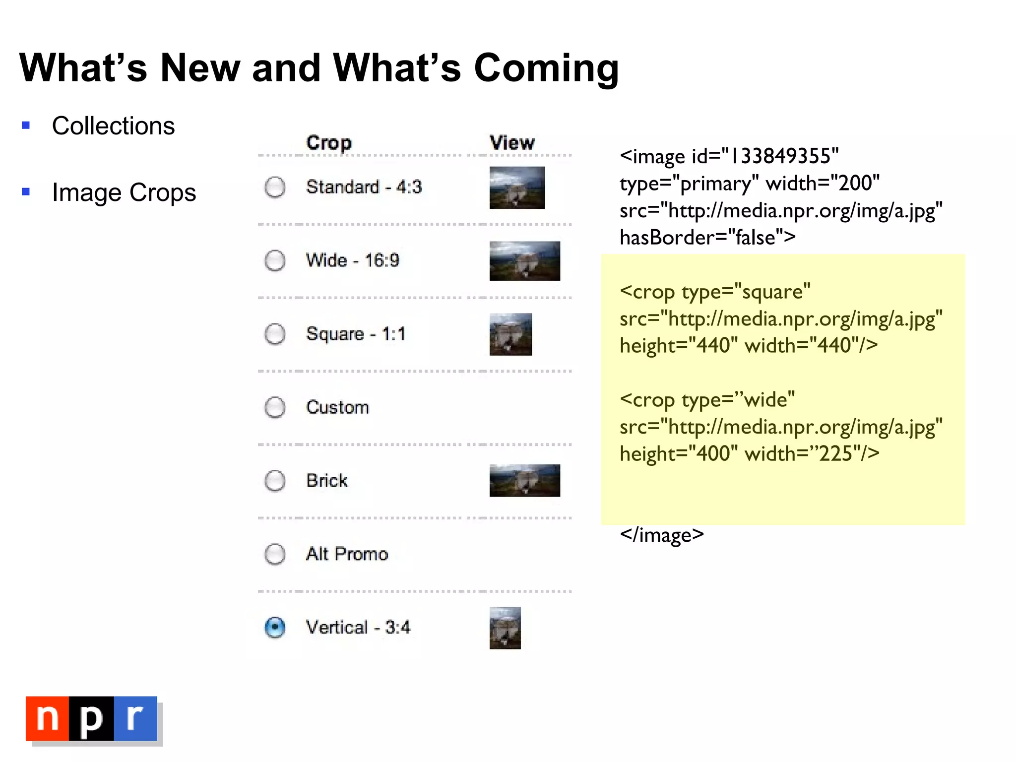 What’s New and What’s Coming Collections Image Crops <image id="133849355" type="primary" width="200" src="http://media.npr.org/img/a.jpg" hasBorder="false"> <crop type="square"  src="http://media.npr.org/img/a.jpg" height="440" width="440"/> <crop type=”wide"  src="http://media.npr.org/img/a.jpg" height="400" width=”225"/> </image> 