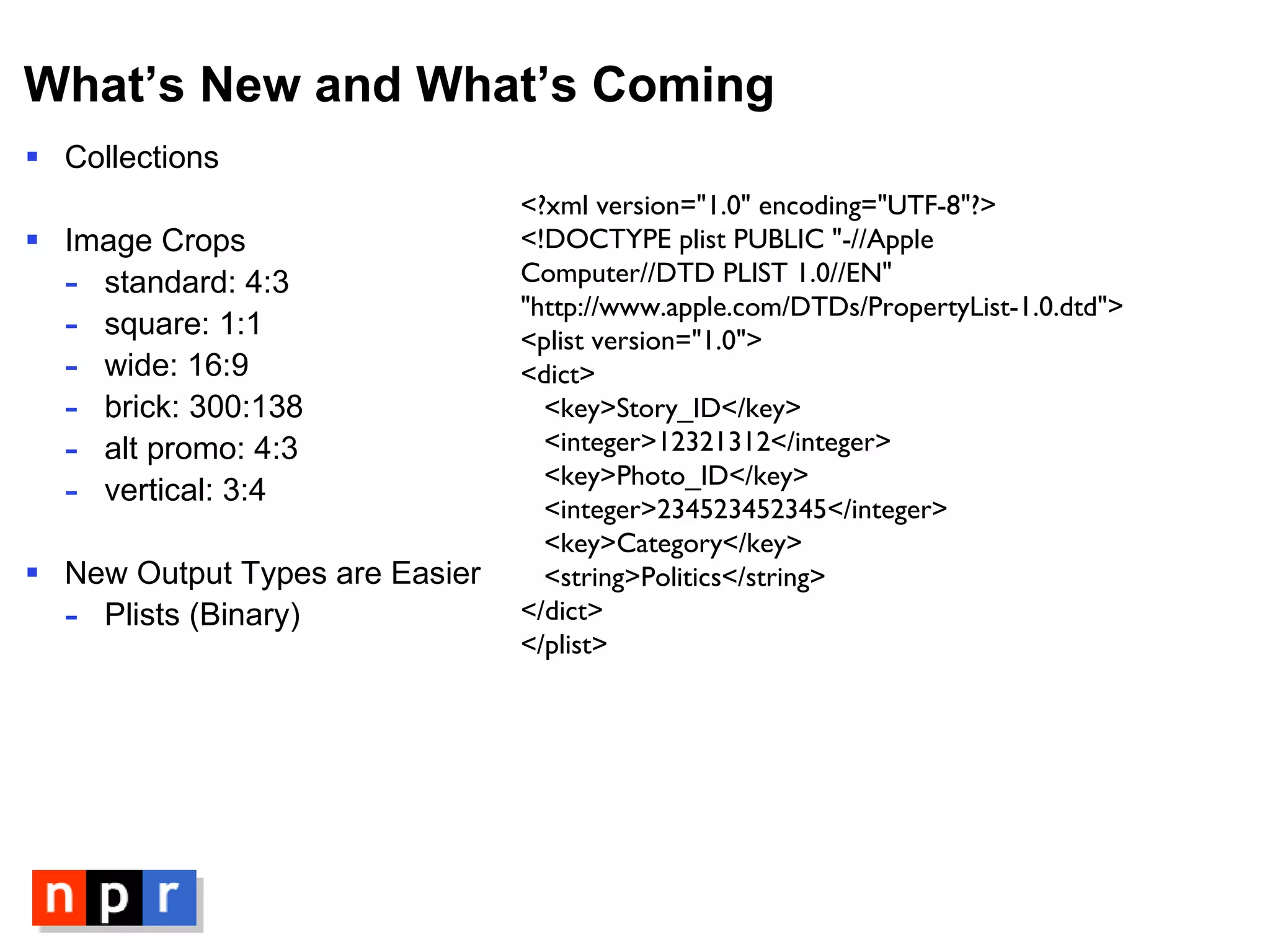 What’s New and What’s Coming Collections Image Crops standard: 4:3 square: 1:1 wide: 16:9 brick: 300:138 alt promo: 4:3 vertical: 3:4 New Output Types are Easier Plists (Binary) <?xml version="1.0" encoding="UTF-8"?> <!DOCTYPE plist PUBLIC "-//Apple Computer//DTD PLIST 1.0//EN"  "http://www.apple.com/DTDs/PropertyList-1.0.dtd"> <plist version="1.0">  <dict>  <key>Story_ID</key>  <integer>12321312</integer>  <key>Photo_ID</key>  <integer>234523452345</integer>    <key>Category</key>    <string>Politics</string>  </dict> </plist> 