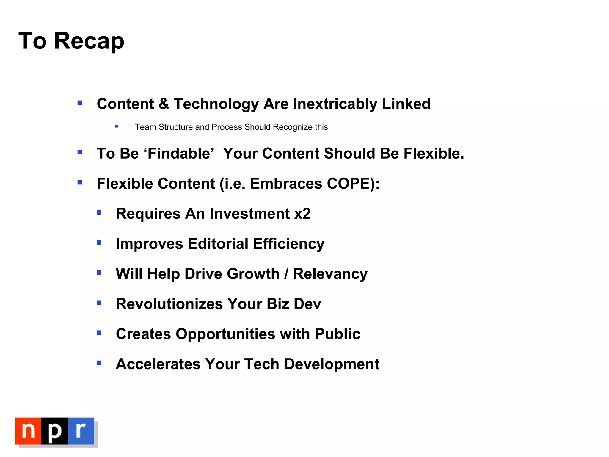 To Recap Content & Technology Are Inextricably Linked Team Structure and Process Should Recognize this To Be ‘Findable’  Your Content Should Be Flexible. Flexible Content (i.e. Embraces COPE): Requires An Investment x2 Improves Editorial Efficiency Will Help Drive Growth / Relevancy Revolutionizes Your Biz Dev Creates Opportunities with Public Accelerates Your Tech Development 