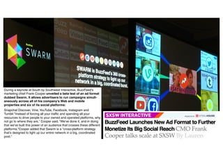 Presentationfrom
26.04.16 Divider 32
During a keynote at South by Southwest Interactive, BuzzFeed's
marketing chief Frank Cooper unveiled a beta test of an ad format
dubbed Swarm. It allows advertisers to run campaigns simult-
aneously across all of his company's Web and mobile
properties and six of its social platforms:
Snapchat Discover, Vine, YouTube, Facebook, Instagram and
Tumblr."Instead of forcing all your traffic and spending all your
resources to drive people to your owned and operated platforms, why
not go to where they are," Cooper said. "We've done it, and in doing
that we've built this power of an audience that crosses these different
platforms.“Cooper added that Swarm is a "cross-platform strategy
that's designed to light up our entire network in a big, coordinated
post."
 