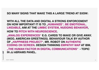 Presentationfrom
26.04.16 SXSW2016 51
SO MANY SIGNS THAT MAKE THIS A LARGE TREND AT SXSW:
WITH ALL THE DATA AND DIGITAL A STRONG ENFORCEMENT
ON HOW IMPORTANT IT IS TO „HUMANIZE“, BE EMOTIONAL,
LIKEABLE, AIM AT THE LIMBIC SYSTEM, NUDGING BEHAVIOR,
HOW TO PITCH WITH NEUROSCIENCE.
„ANALOG EXPERIENCES“ E.G. CARDS TO MAKE OR GIVE AWAY.
(MOO, AMERICAN GREETINGS). BEHAVIOUR TALK BY AUTHOR
OF „HAPPINESS PROJECT“. MR. ROBOT ON AUTHENTIC
CODING ON SCREEN. DESIGN THINKING EMPATHY MAP AT IBM.
„THE HUMAN FACTOR IN DIGITAL COMMUNICATIONS“ - TOPIC
IN JJ ABRAMS PANEL.
 