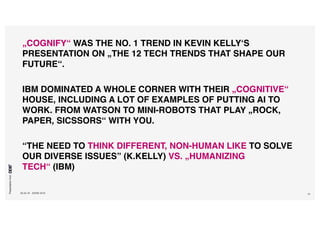 Presentationfrom
26.04.16 SXSW 2016 10
„COGNIFY“ WAS THE NO. 1 TREND IN KEVIN KELLY‘S
PRESENTATION ON „THE 12 TECH TRENDS THAT SHAPE OUR
FUTURE“.
IBM DOMINATED A WHOLE CORNER WITH THEIR „COGNITIVE“
HOUSE, INCLUDING A LOT OF EXAMPLES OF PUTTING AI TO
WORK. FROM WATSON TO MINI-ROBOTS THAT PLAY „ROCK,
PAPER, SICSSORS“ WITH YOU.
“THE NEED TO THINK DIFFERENT, NON-HUMAN LIKE TO SOLVE
OUR DIVERSE ISSUES” (K.KELLY) VS. „HUMANIZING
TECH“ (IBM)
 