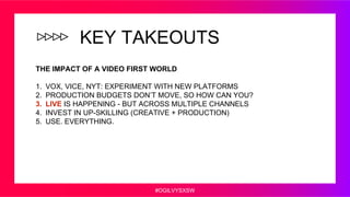 #OGILVYSXSW
KEY TAKEOUTS
THE IMPACT OF A VIDEO FIRST WORLD
1. VOX, VICE, NYT: EXPERIMENT WITH NEW PLATFORMS
2. PRODUCTION ...