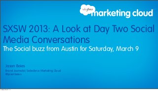 SXSW 2013: A Look at Day Two Social
    Media Conversations
    The Social buzz from Austin for Saturday, March 9

          Jason Boies
          Brand Journalist, Salesforce Marketing Cloud
          @jasonboies




Sunday, March 10, 13
 