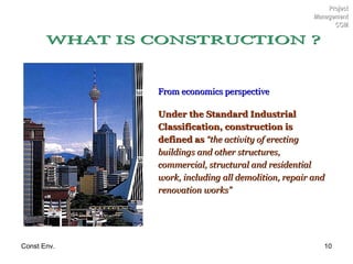 From economics perspective Under the Standard Industrial Classification, construction is defined as   “the activity of erecting buildings and other structures, commercial, structural and residential work, including all demolition, repair and renovation works” Project Management CCM WHAT IS CONSTRUCTION ? 