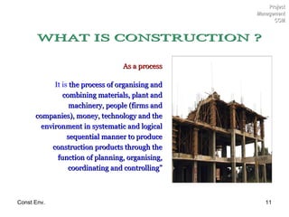 As a process It is  the process of organising and combining materials, plant and machinery, people (firms and companies), money, technology and the environment in systematic and logical sequential manner to produce construction products through the function of planning, organising, coordinating and controlling” Project Management CCM WHAT IS CONSTRUCTION ? 