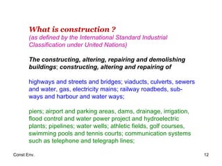 What is construction ? (as defined by the International Standard Industrial Classification under United Nations) The constructing, altering, repairing and demolishing buildings ;  constructing, altering and repairing of highways and streets and bridges; viaducts, culverts, sewers and water, gas, electricity mains; railway roadbeds, sub-ways and harbour and water ways;  piers; airport and parking areas, dams, drainage, irrigation, flood control and water power project and hydroelectric plants; pipelines; water wells; athletic fields, golf courses, swimming pools and tennis courts; communication systems such as telephone and telegraph lines; 