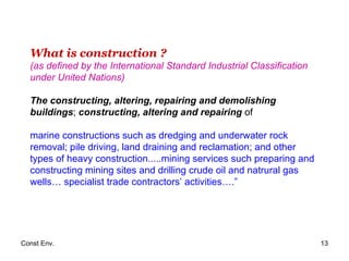 What is construction ? (as defined by the International Standard Industrial Classification under United Nations) The constructing, altering, repairing and demolishing buildings ;  constructing, altering and repairing  of  marine constructions such as dredging and underwater rock removal; pile driving, land draining and reclamation; and other   types of heavy construction.....mining services such preparing and constructing mining sites and drilling crude oil and natrural gas wells… specialist trade contractors’ activities….” 