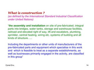 What is construction ? (as defined by the International Standard Industrial Classification under United Nations)   “ the assembly and installation  on site of pre-fabricated, integral parts into bridges, water tanks, storage and warehouse facilities, railroad and elevated right of way, lift and escalators, plumbing, sprinkler, central heating, wiring etc. systems of building and all kinds of structure…..  Including the departments or other units of manufacturers of the pre-fabricated parts and equipment which specialise in this work and  which is feasible to treat as a separate establishments, as well as businesses primarily engaged in the activity, are classified in this group” 