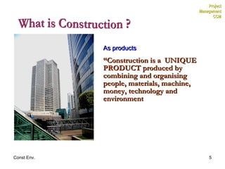 What is Construction ? As products “ Construction is a  UNIQUE PRODUCT produced by combining and organising people, materials, machine, money, technology and environment  Project Management CCM 